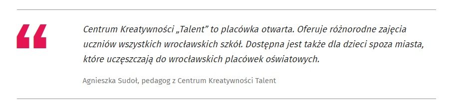 Centrum Kreatywności „Talent” to placówka otwarta. Oferuje różnorodne zajęcia uczniów wszystkich wrocławskich szkół. Dostępna jest także dla dzieci spoza miasta, które uczęszczają do wrocławskich placówek oświatowych. 
Agnieszka Sudoł, pedagog z Centrum Kreatywności Talent